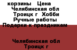 корзины › Цена ­ 100 - Челябинская обл., Троицк г. Хобби. Ручные работы » Подарки к праздникам   . Челябинская обл.,Троицк г.